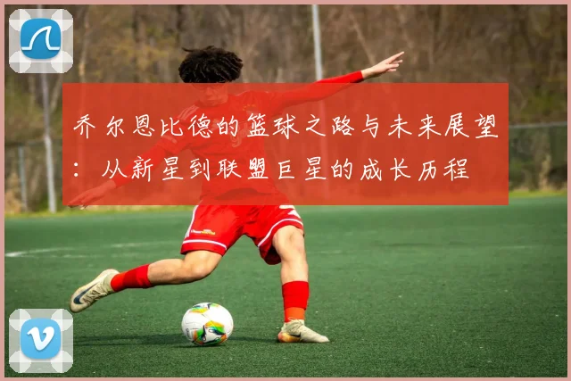 乔尔恩比德的篮球之路与未来展望：从新星到联盟巨星的成长历程