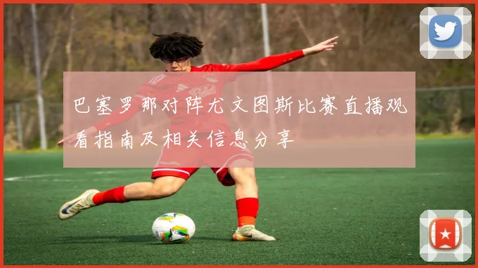 巴塞罗那对阵尤文图斯比赛直播观看指南及相关信息分享