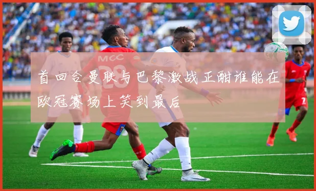 首回合曼联与巴黎激战正酣谁能在欧冠赛场上笑到最后