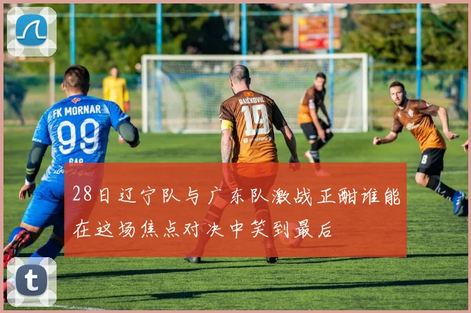 28日辽宁队与广东队激战正酣谁能在这场焦点对决中笑到最后