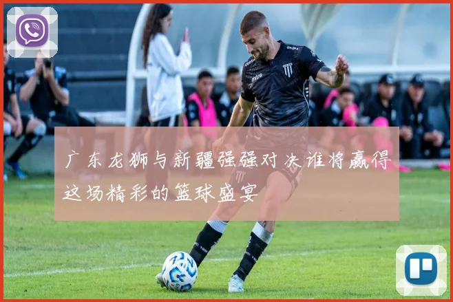 广东龙狮与新疆强强对决谁将赢得这场精彩的篮球盛宴