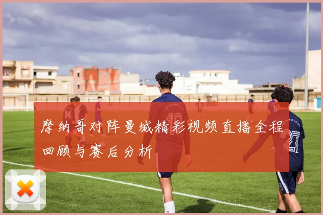 摩纳哥对阵曼城精彩视频直播全程回顾与赛后分析