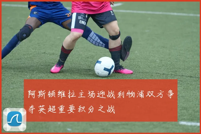 阿斯顿维拉主场迎战利物浦双方争夺英超重要积分之战