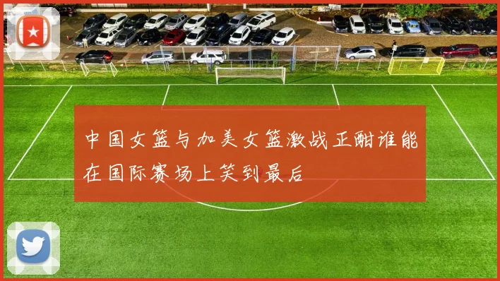 中国女篮与加美女篮激战正酣谁能在国际赛场上笑到最后