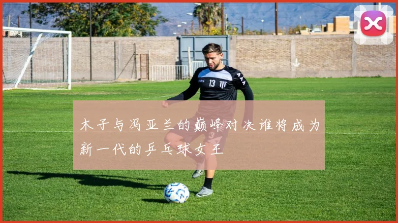 木子与冯亚兰的巅峰对决谁将成为新一代的乒乓球女王