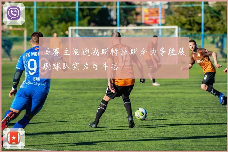 马赛主场迎战斯特拉斯全力争胜展现球队实力与斗志