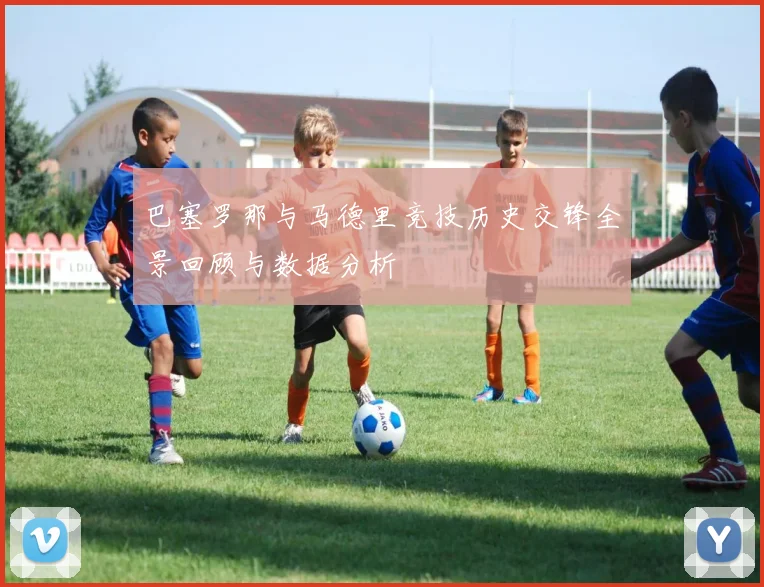 巴塞罗那与马德里竞技历史交锋全景回顾与数据分析