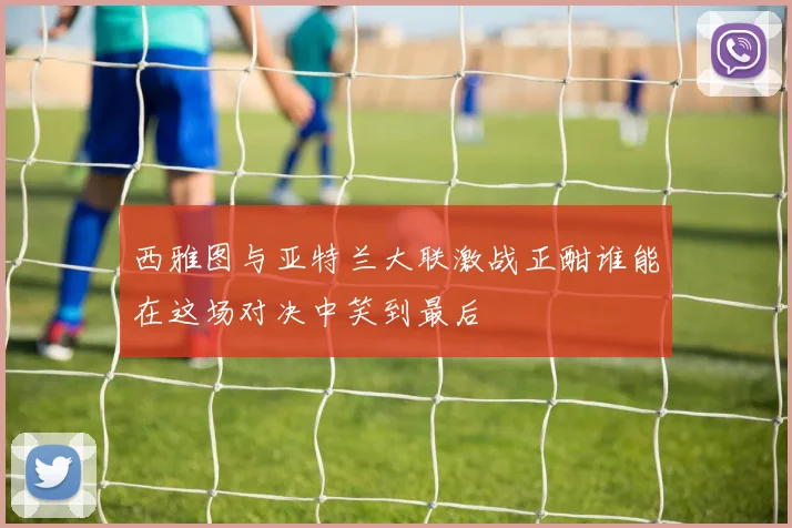 西雅图与亚特兰大联激战正酣谁能在这场对决中笑到最后