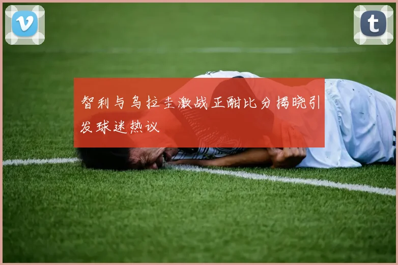 智利与乌拉圭激战正酣比分揭晓引发球迷热议