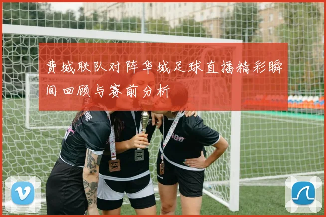 费城联队对阵华城足球直播精彩瞬间回顾与赛前分析