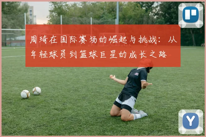 周琦在国际赛场的崛起与挑战：从年轻球员到篮球巨星的成长之路