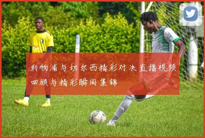 利物浦与切尔西精彩对决直播视频回顾与精彩瞬间集锦