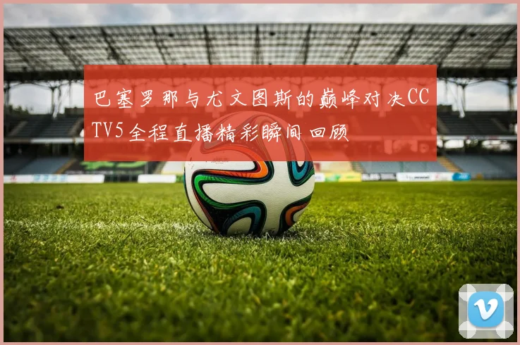 巴塞罗那与尤文图斯的巅峰对决CCTV5全程直播精彩瞬间回顾