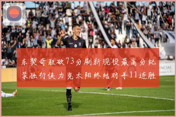 东契奇狂砍73分刷新现役最高分纪录独行侠力克太阳终结对手11连胜