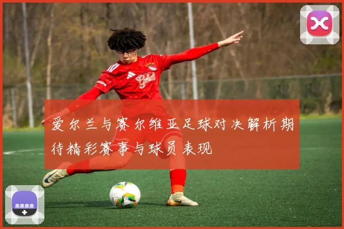 爱尔兰与赛尔维亚足球对决解析期待精彩赛事与球员表现