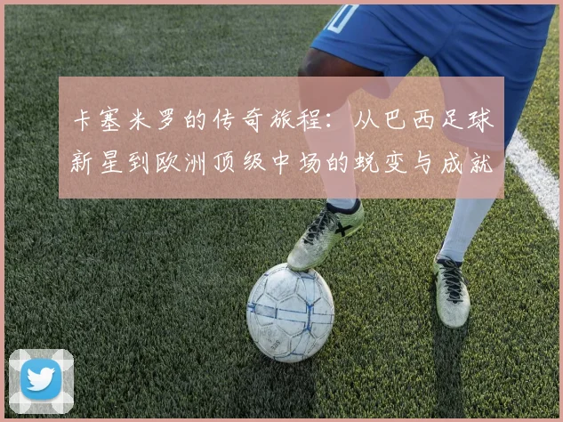 卡塞米罗的传奇旅程：从巴西足球新星到欧洲顶级中场的蜕变与成就