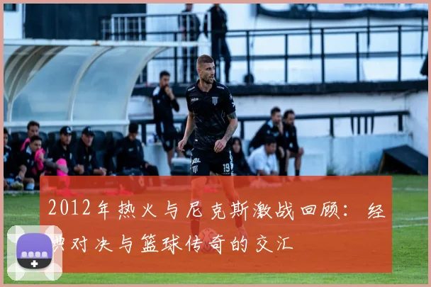 2012年热火与尼克斯激战回顾：经典对决与篮球传奇的交汇