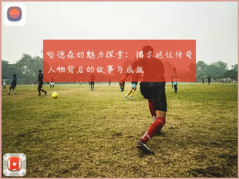 哈德森的魅力探索：揭示这位传奇人物背后的故事与成就