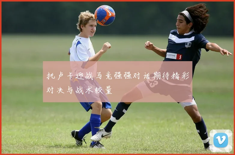 托卢卡迎战马竞强强对话期待精彩对决与战术较量