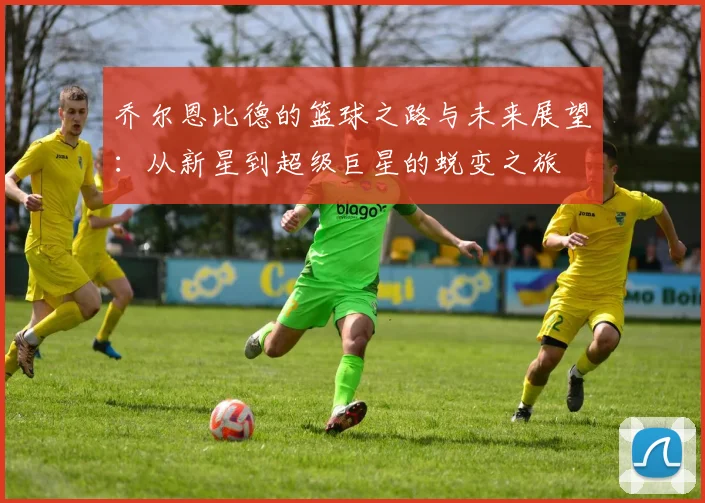 乔尔恩比德的篮球之路与未来展望：从新星到超级巨星的蜕变之旅