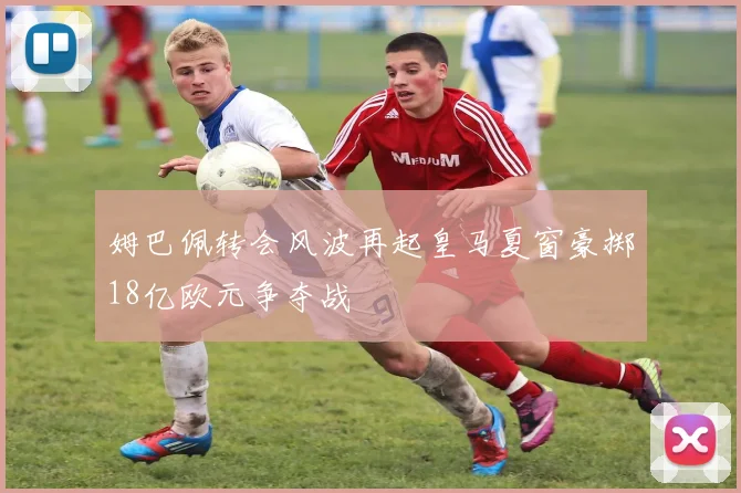 姆巴佩转会风波再起皇马夏窗豪掷18亿欧元争夺战
