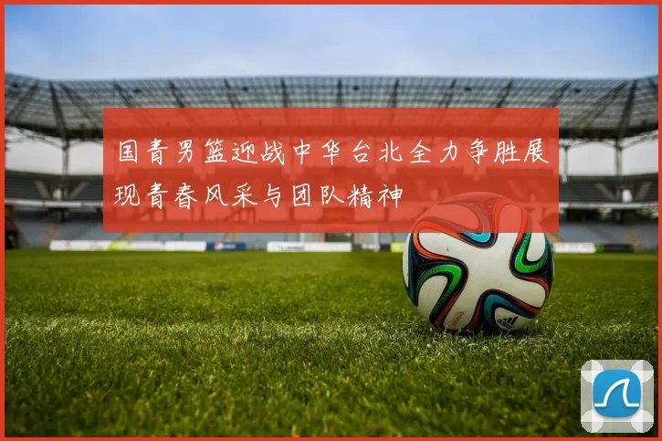 国青男篮迎战中华台北全力争胜展现青春风采与团队精神
