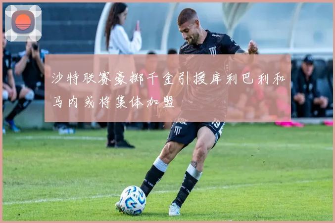 沙特联赛豪掷千金引援库利巴利和马内或将集体加盟