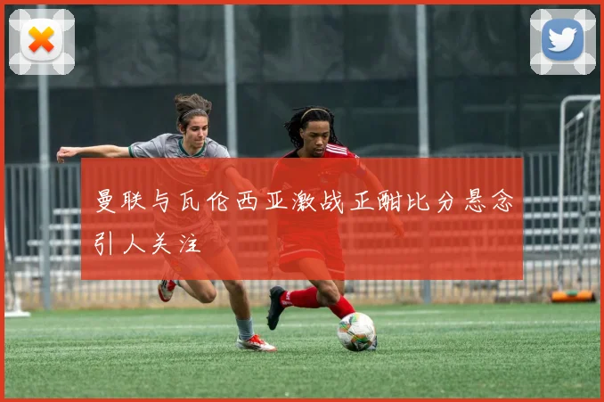 曼联与瓦伦西亚激战正酣比分悬念引人关注