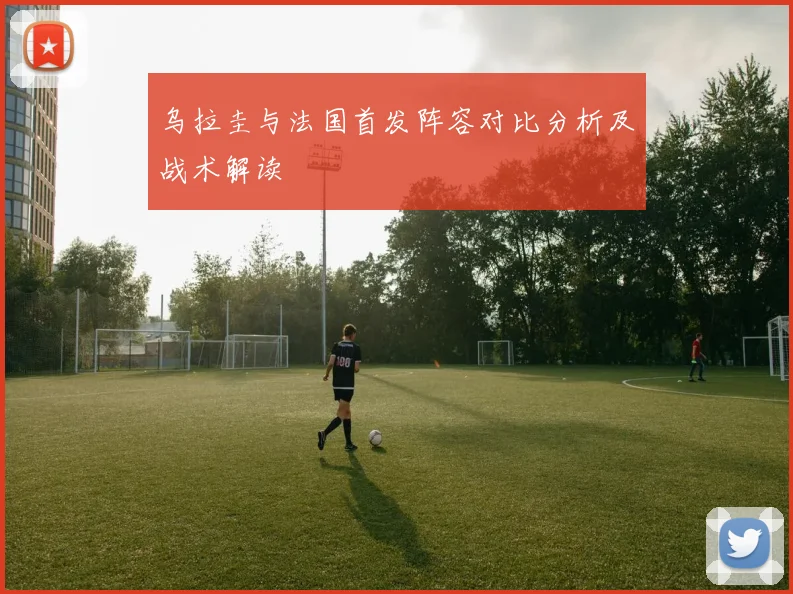 乌拉圭与法国首发阵容对比分析及战术解读