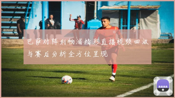 巴萨对阵利物浦精彩直播视频回放与赛后分析全方位呈现