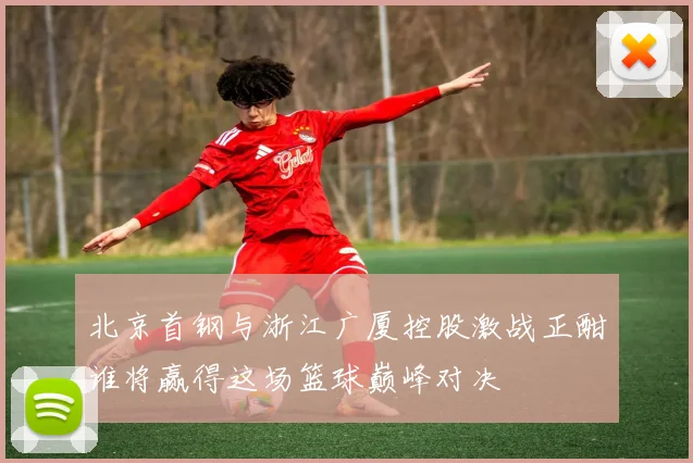 北京首钢与浙江广厦控股激战正酣谁将赢得这场篮球巅峰对决