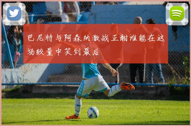 巴尼特与阿森纳激战正酣谁能在这场较量中笑到最后